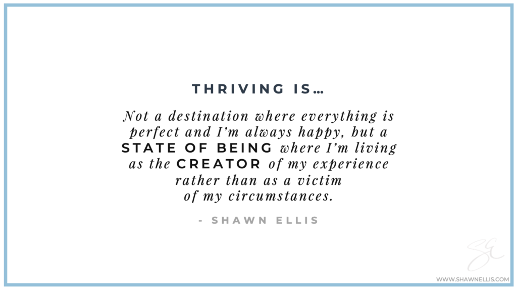 Thriving is not a destination where everything is perfect and I'm always happy, but a state of being where I'm living as the creator of my experience rather than as a victim of my circumstances.